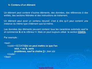 Brahim ER-RAHA
Un élément peut contenir d’autres éléments, des données, des références à des
entités, des sections littérales et des instructions de traitement.
Un élément peut avoir un contenu récursif, c’est à dire qu’il peut contenir une
instance du même type d’élément que lui-même.
Les données des éléments peuvent contenir tous les caractères autorisés sauf le
et commercial & et le inférieur <. Mais on peut toujours utilisé la section CDATA,
Par exemple :
<test>
<code><![CDATA[Ici on peut mettre ce que l'on
veut, < ou &, sans
problèmes, sauf la chaîne ]]>, bien sûr
</code>
</test>
h- Contenu d’un élément
 