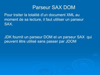Parseur SAX DOM
Pour traiter la totalité d’un document XML au
moment de sa lecture, il faut utiliser un parseur
SAX.
JDK fournit un parseur DOM et un parseur SAX qui
peuvent être utilisé sans passer par JDOM
 