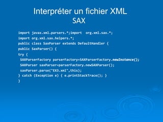 Interpréter un fichier XML
SAX
import javax.xml.parsers.*;import org.xml.sax.*;
import org.xml.sax.helpers.*;
public class SaxParser extends DefaultHandler {
public SaxParser() {
try {
SAXParserFactory parserFactory=SAXParserFactory.newInstance();
SAXParser saxParser=parserFactory.newSAXParser();
saxParser.parse("EX3.xml",this);
} catch (Exception e) { e.printStackTrace(); }
}
 