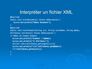 Interpréter un fichier XML
@Override
public void startDocument() throws SAXException {
System.out.println("Début Document");
}
@Override
public void startElement(String uri, String localName, String qName,
Attributes attributes) throws SAXException {
// Début de chaque élément
System.out.println("Elément :"+qName);
System.out.println("t Attributs:");
for(int i=0;i<attributes.getLength();i++){
System.out.println("tt"+attributes.getQName(i)
+"="+attributes.getValue(i));
}
}
 