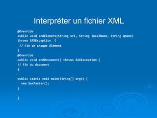 Interpréter un fichier XML
@Override
public void endElement(String uri, String localName, String qName)
throws SAXException {
// Fin de chaque élément
}
@Override
public void endDocument() throws SAXException {
// Fin du document
}
public static void main(String[] args) {
new SaxParser();
}
}
 