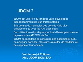 JDOM ?
JDOM est une API du langage Java développée
indépendamment de Sun Microsystems.
Elle permet de manipuler des donnés XML plus
simplement qu'avec les API classiques.
Son utilisation est pratique pour tout développeur Java et
repose sur les API XML de Sun.
JDOM permet donc de construire des documents, XML,
de naviguer dans leur structure, s'ajouter, de modifier, ou
de supprimer leur contenu.
Voir le projet Eclipse
XML-JDOM-DOM-SAX
 
