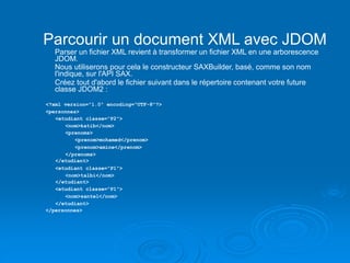 Parcourir un document XML avec JDOM
Parser un fichier XML revient à transformer un fichier XML en une arborescence
JDOM.
Nous utiliserons pour cela le constructeur SAXBuilder, basé, comme son nom
l'indique, sur l'API SAX.
Créez tout d'abord le fichier suivant dans le répertoire contenant votre future
classe JDOM2 :
<?xml version="1.0" encoding="UTF-8"?>
<personnes>
<etudiant classe="P2">
<nom>katib</nom>
<prenoms>
<prenom>mohamed</prenom>
<prenom>amine</prenom>
</prenoms>
</etudiant>
<etudiant classe="P1">
<nom>talbi</nom>
</etudiant>
<etudiant classe="P1">
<nom>santel</nom>
</etudiant>
</personnes>
 