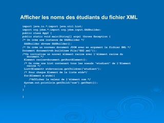 Afficher les noms des étudiants du fichier XML
import java.io.*;import java.util.List;
import org.jdom.*;import org.jdom.input.SAXBuilder;
public class App2 {
public static void main(String[] args) throws Exception {
/* On crée une instance de SAXBuilder */
SAXBuilder sb=new SAXBuilder();
/* On crée un nouveau document JDOM avec en argument le fichier XML */
Document document=sb.build(new File("EX2.xml"));
/*On initialise un nouvel élément racine avec l'élément racine du
document.*/
Element racine=document.getRootElement();
/* On crée une List contenant tous les noeuds "etudiant" de l'Element
racine */
List<Element> etds=racine.getChildren("etudiant");
/* Pour chaque Element de la liste etds*/
for(Element e:etds){
/*Afficher la valeur de l'élément nom */
System.out.println(e.getChild("nom").getText());
}
}
}
 