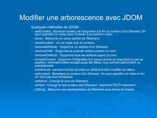 Modifier une arborescence avec JDOM
Quelques méthodes de JDOM:
◦ addContent : Ajoute le contenu de l'argument à la fin du contenu d'un Element. On
peut spécifier un index pour l'inserer à la position voulu.
◦ clone : Retourne un clone parfait de l'Element.
◦ cloneContent : on ne copie que le contenu.
◦ removeAttribute : Supprime un attribut d'un Element
◦ removeChild : Supprime le premier enfant portant ce nom.
◦ removeChildren : Supprime tous les enfants ayant ce nom.
◦ removeContent : Supprime l'intégralité d'un noeud donné en argument ou par sa
position. removeContent accept aussi les filtres, tout comme getContent vu
précédement.
◦ setAttribute : permet à la fois de créer un attribut et d'en modifier sa valeur.
◦ setContent : Remplace le contenu d'un Element. On peut spécifier un index si l'on
ne veut pas tout remplacer.
◦ setName : Change le nom de l'Element.
◦ setText : Change le text contenu par l'Element. <element>TEXT</element>
◦ toString : Retourne une représentation de l'Element sous forme de chaine.
 