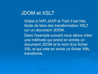 JDOM et XSLT
Grâce à l'API JAXP et TraX il est très
facile de faire des transformation XSLT
sur un document JDOM.
Dans l'exemple suivant nous allons créer
une méthode qui prend en entrée un
document JDOM et le nom d'un fichier
XSL et qui crée en sortie un fichier XML
transformé.
 