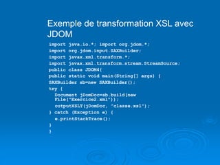 Exemple de transformation XSL avec
JDOM
import java.io.*; import org.jdom.*;
import org.jdom.input.SAXBuilder;
import javax.xml.transform.*;
import javax.xml.transform.stream.StreamSource;
public class JDOM4{
public static void main(String[] args) {
SAXBuilder sb=new SAXBuilder();
try {
Document jDomDoc=sb.build(new
File("Exercice2.xml"));
outputXSLT(jDomDoc, "classe.xsl");
} catch (Exception e) {
e.printStackTrace();
}
}
 