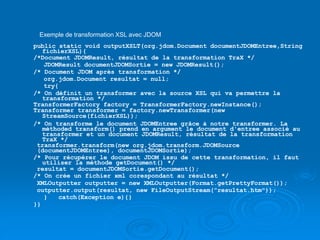 Exemple de transformation XSL avec JDOM
public static void outputXSLT(org.jdom.Document documentJDOMEntree,String
fichierXSL){
/*Document JDOMResult, résultat de la transformation TraX */
JDOMResult documentJDOMSortie = new JDOMResult();
/* Document JDOM après transformation */
org.jdom.Document resultat = null;
try{
/* On définit un transformer avec la source XSL qui va permettre la
transformation */
TransformerFactory factory = TransformerFactory.newInstance();
Transformer transformer = factory.newTransformer(new
StreamSource(fichierXSL));
/* On transforme le document JDOMEntree grâce à notre transformer. La
méthoded transform() prend en argument le document d'entree associé au
transformer et un document JDOMResult, résultat de la transformation
TraX */
transformer.transform(new org.jdom.transform.JDOMSource
(documentJDOMEntree), documentJDOMSortie);
/* Pour récupérer le document JDOM issu de cette transformation, il faut
utiliser la méthode getDocument() */
resultat = documentJDOMSortie.getDocument();
/* On crée un fichier xml corespondant au résultat */
XMLOutputter outputter = new XMLOutputter(Format.getPrettyFormat());
outputter.output(resultat, new FileOutputStream("resultat.htm"));
} catch(Exception e){}
}}
 