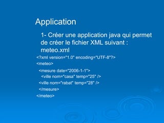 Application
1- Créer une application java qui permet
de créer le fichier XML suivant :
meteo.xml
<?xml version="1.0" encoding="UTF-8"?>
<meteo>
<mesure date="2006-1-1">
<ville nom="casa" temp="25" />
<ville nom="rabat" temp="28" />
</mesure>
</meteo>
 