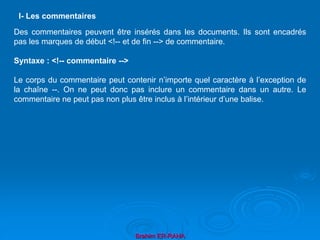 Brahim ER-RAHA
Des commentaires peuvent être insérés dans les documents. Ils sont encadrés
pas les marques de début <!-- et de fin --> de commentaire.
Syntaxe : <!-- commentaire -->
Le corps du commentaire peut contenir n’importe quel caractère à l’exception de
la chaîne --. On ne peut donc pas inclure un commentaire dans un autre. Le
commentaire ne peut pas non plus être inclus à l’intérieur d’une balise.
l- Les commentaires
 