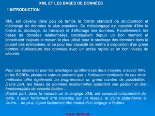 Brahim ER-RAHA
XML ET LES BASES DE DONNÉES
XML est devenu dans peu de temps le format standard de structuration et
d’échange de données le plus populaire. Ce métalangage est capable d’être le
format du stockage, du transport et d’affichage des données. Parallèlement, les
bases de données relationnelles constituaient depuis un bon moment et
constituent toujours le moyen le plus utilisé pour le stockage des données dans la
plupart des entreprises, et ce pour leur capacité de mettre à disposition d’un grand
nombre d’utilisateurs des données avec un accès rapide et un bon niveau de
sécurité.
Pour ces raisons et pour les avantages qu’offrent ces deux moyens, à savoir XML
et les SGBDs, plusieurs auteurs pensent que « l’utilisation combinée de ces deux
méthodes offre également au programmeur un grand nombre de possibilités.
D’une part, les bases de données relationnelles apportent une gestion et des
fonctionnalités de sécurité fiables…
d’autre part, dans la mesure où le langage XML est composé uniquement de
texte, il peut facilement être transmis sur un réseau, et d’une plate-forme à
l’autre… de plus, il peut facilement être traduit d’un langage à l’autre»
1 INTRODUCTION
 