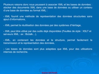 Brahim ER-RAHA
Plusieurs raisons donc nous poussent à associer XML et les bases de données :
stocker des documents XML dans une base de données ou utiliser un contenu
d’une base de données au format XML :
- XML fournit une méthode de représentation des données structurées sans
ajout d’informations,
- XML permet la réutilisation des données par des systèmes d’héritage,
- XML peut être utilisé par des outils déjà disponibles (Feuilles de style : XSLT et
serveurs XML : ex : Biztalk…),
- XML, en contenant les données et la structure, permet facilement la
transmission et la représentation des données,
- Les bases de données sont plus adaptées que XML pour des utilisations
internes de recherche.
 