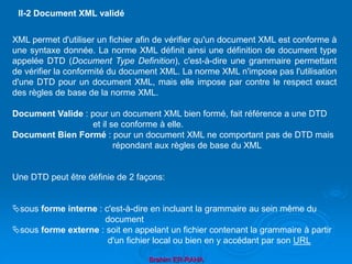 Brahim ER-RAHA
XML permet d'utiliser un fichier afin de vérifier qu'un document XML est conforme à
une syntaxe donnée. La norme XML définit ainsi une définition de document type
appelée DTD (Document Type Definition), c'est-à-dire une grammaire permettant
de vérifier la conformité du document XML. La norme XML n'impose pas l'utilisation
d'une DTD pour un document XML, mais elle impose par contre le respect exact
des règles de base de la norme XML.
Document Valide : pour un document XML bien formé, fait référence a une DTD
et il se conforme à elle.
Document Bien Formé : pour un document XML ne comportant pas de DTD mais
répondant aux règles de base du XML
Une DTD peut être définie de 2 façons:
sous forme interne : c'est-à-dire en incluant la grammaire au sein même du
document
sous forme externe : soit en appelant un fichier contenant la grammaire à partir
d'un fichier local ou bien en y accédant par son URL
II-2 Document XML validé
 