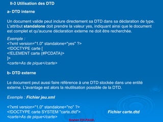 Brahim ER-RAHA
a- DTD interne
Un document valide peut inclure directement sa DTD dans sa déclaration de type.
L'attribut standalone doit prendre la valeur yes, indiquant ainsi que le document
est complet et qu'aucune déclaration externe ne doit être recherchée.
Exemple :
<?xml version="1.0" standalone="yes" ?>
<!DOCTYPE carte [
<!ELEMENT carte (#PCDATA)>
]>
<carte>As de pique</carte>
b- DTD externe
Le document peut aussi faire référence à une DTD stockée dans une entité
externe. L'avantage est alors la réutilisation possible de la DTD.
Exemple : Fichier jeu.xml
<?xml version="1.0" standalone="no" ?>
<!DOCTYPE carte SYSTEM "carte.dtd"> Fichier carte.dtd
<carte>As de pique</carte>
II-3 Utilisation des DTD
 