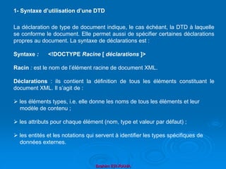 Brahim ER-RAHA
La déclaration de type de document indique, le cas échéant, la DTD à laquelle
se conforme le document. Elle permet aussi de spécifier certaines déclarations
propres au document. La syntaxe de déclarations est :
Syntaxe : <!DOCTYPE Racine [ déclarations ]>
Racin : est le nom de l’élément racine de document XML.
Déclarations : ils contient la définition de tous les éléments constituant le
document XML. Il s’agit de :
 les éléments types, i.e. elle donne les noms de tous les éléments et leur
modèle de contenu ;
 les attributs pour chaque élément (nom, type et valeur par défaut) ;
 les entités et les notations qui servent à identifier les types spécifiques de
données externes.
1- Syntaxe d’utilisation d’une DTD
 