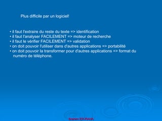 Brahim ER-RAHA
• il faut l'extraire du reste du texte => identification
• il faut l'analyser FACILEMENT => moteur de recherche
• il faut le vérifier FACILEMENT => validation
• on doit pouvoir l'utiliser dans d'autres applications => portabilité
• on doit pouvoir la transformer pour d'autres applications => format du
numéro de téléphone.
Plus difficile par un logiciel!
 