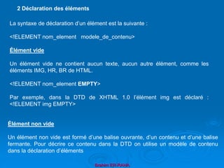 Brahim ER-RAHA
La syntaxe de déclaration d’un élément est la suivante :
<!ELEMENT nom_element modele_de_contenu>
Élément vide
Un élément vide ne contient aucun texte, aucun autre élément, comme les
éléments IMG, HR, BR de HTML.
<!ELEMENT nom_element EMPTY>
Par exemple, dans la DTD de XHTML 1.0 l’élément img est déclaré :
<!ELEMENT img EMPTY>
2 Déclaration des éléments
Élément non vide
Un élément non vide est formé d’une balise ouvrante, d’un contenu et d’une balise
fermante. Pour décrire ce contenu dans la DTD on utilise un modèle de contenu
dans la déclaration d’éléments
 