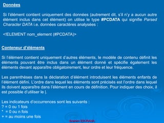 Brahim ER-RAHA
Données
Si l’élément contient uniquement des données (autrement dit, s’il n’y a aucun autre
élément inclus dans cet élément) on utilise le type #PCDATA qui signifie Parsed
Character DATA i.e. données caractères analysées :
<!ELEMENT nom_element (#PCDATA)>
Conteneur d’éléments
Si l’élément contient uniquement d’autres éléments, le modèle de contenu définit les
éléments pouvant être inclus dans un élément donné et spécifie également les
éléments devant apparaître obligatoirement, leur ordre et leur fréquence.
Les parenthèses dans la déclaration d’élément introduisent les éléments enfants de
l’élément défini. L’ordre dans lequel les éléments sont précisés est l’ordre dans lequel
ils doivent apparaître dans l’élément en cours de définition. Pour indiquer des choix, il
est possible d’utiliser le |.
Les indicateurs d’occurrences sont les suivants :
? = 0 ou 1 fois
* = 0 ou n fois
+ = au moins une fois
 