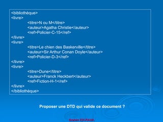 Brahim ER-RAHA
<bibliothèque>
<livre>
<titre>N ou M</titre>
<auteur>Agatha Christie</auteur>
<ref>Policier-C-15</ref>
</livre>
<livre>
<titre>Le chien des Baskerville</titre>
<auteur>Sir Arthur Conan Doyle</auteur>
<ref>Policier-D-3</ref>
</livre>
<livre>
<titre>Dune</titre>
<auteur>Franck Heckbert</auteur>
<ref>Fiction-H-1</ref>
</livre>
</bibliothèque>
Proposer une DTD qui valide ce document ?
 