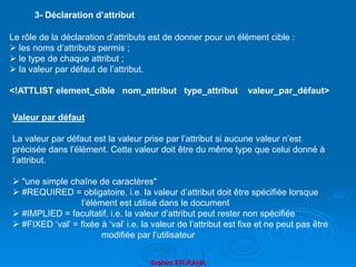Brahim ER-RAHA
Le rôle de la déclaration d’attributs est de donner pour un élément cible :
 les noms d’attributs permis ;
 le type de chaque attribut ;
 la valeur par défaut de l’attribut.
<!ATTLIST element_cible nom_attribut type_attribut valeur_par_défaut>
3- Déclaration d’attribut
Valeur par défaut
La valeur par défaut est la valeur prise par l’attribut si aucune valeur n’est
précisée dans l’élément. Cette valeur doit être du même type que celui donné à
l’attribut.
 "une simple chaîne de caractères"
 #REQUIRED = obligatoire, i.e. la valeur d’attribut doit être spécifiée lorsque
l’élément est utilisé dans le document
 #IMPLIED = facultatif, i.e. la valeur d’attribut peut rester non spécifiée
 #FIXED ‘val’ = fixée à ‘val’ i.e. la valeur de l’attribut est fixe et ne peut pas être
modifiée par l’utilisateur
 