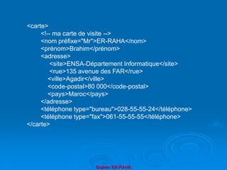 Brahim ER-RAHA
<carte>
<!-- ma carte de visite -->
<nom préfixe="Mr">ER-RAHA</nom>
<prénom>Brahim</prénom>
<adresse>
<site>ENSA-Département Informatique</site>
<rue>135 avenue des FAR</rue>
<ville>Agadir</ville>
<code-postal>80 000</code-postal>
<pays>Maroc</pays>
</adresse>
<téléphone type="bureau">028-55-55-24</téléphone>
<téléphone type="fax">061-55-55-55</téléphone>
</carte>
 