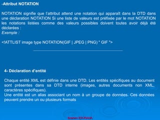 Brahim ER-RAHA
-Attribut NOTATION
NOTATION signifie que l’attribut attend une notation qui apparaît dans la DTD dans
une déclaration NOTATION Si une liste de valeurs est préfixée par le mot NOTATION
les notations listées comme des valeurs possibles doivent toutes avoir déjà été
déclarées :
Exemple :
<!ATTLIST image type NOTATION(GIF | JPEG | PNG) " GIF ">
4- Déclaration d’entité
Chaque entité XML est définie dans une DTD. Les entités spécifiques au document
sont présentes dans sa DTD interne (images, autres documents non XML,
caractères spécifiques).
Une entité est un alias associant un nom à un groupe de données. Ces données
peuvent prendre un ou plusieurs formats
 