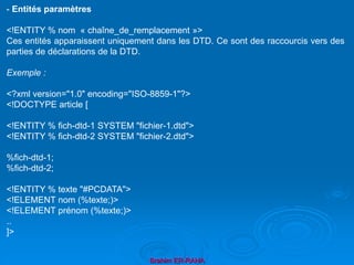 Brahim ER-RAHA
- Entités paramètres
<!ENTITY % nom « chaîne_de_remplacement »>
Ces entités apparaissent uniquement dans les DTD. Ce sont des raccourcis vers des
parties de déclarations de la DTD.
Exemple :
<?xml version="1.0" encoding="ISO-8859-1"?>
<!DOCTYPE article [
<!ENTITY % fich-dtd-1 SYSTEM "fichier-1.dtd">
<!ENTITY % fich-dtd-2 SYSTEM "fichier-2.dtd">
%fich-dtd-1;
%fich-dtd-2;
<!ENTITY % texte "#PCDATA">
<!ELEMENT nom (%texte;)>
<!ELEMENT prénom (%texte;)>
..
]>
 