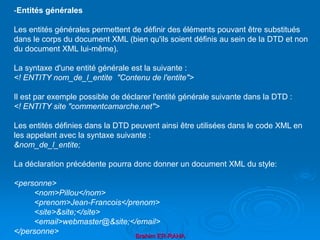 Brahim ER-RAHA
-Entités générales
Les entités générales permettent de définir des éléments pouvant être substitués
dans le corps du document XML (bien qu'ils soient définis au sein de la DTD et non
du document XML lui-même).
La syntaxe d'une entité générale est la suivante :
<! ENTITY nom_de_l_entite "Contenu de l'entite">
Il est par exemple possible de déclarer l'entité générale suivante dans la DTD :
<! ENTITY site "commentcamarche.net">
Les entités définies dans la DTD peuvent ainsi être utilisées dans le code XML en
les appelant avec la syntaxe suivante :
&nom_de_l_entite;
La déclaration précédente pourra donc donner un document XML du style:
<personne>
<nom>Pillou</nom>
<prenom>Jean-Francois</prenom>
<site>&site;</site>
<email>webmaster@&site;</email>
</personne>
 