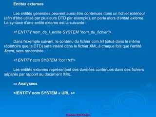 Brahim ER-RAHA
Entités externes
Les entités générales peuvent aussi être contenues dans un fichier extérieur
(afin d'être utilisé par plusieurs DTD par exemple), on parle alors d'entité externe.
La syntaxe d'une entité externe est la suivante :
<! ENTITY nom_de_l_entite SYSTEM "nom_du_fichier">
Dans l'exemple suivant, le contenu du fichier ccm.txt (situé dans le même
répertoire que la DTD) sera inséré dans le fichier XML à chaque fois que l'entité
&ccm; sera rencontrée :
<! ENTITY ccm SYSTEM "ccm.txt">
Les entités externes représentent des données contenues dans des fichiers
séparés par rapport au document XML.
 Analysées
<!ENTITY nom SYSTEM « URL »>
 