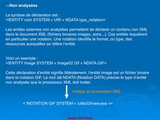 Brahim ER-RAHA
Non analysées
La syntaxe de déclaration est :
<!ENTITY nom SYSTEM « URI » NDATA type_notation>
Les entités externes non analysées permettent de déclarer un contenu non XML
dans le document XML (fichiers binaires images, sons...). Ces entités requièrent
en particulier une notation. Une notation identifie le format, ou type, des
ressources auxquelles se réfère l’entité.
Voici un exemple :
<!ENTITY Image SYSTEM « Image02.Gif » NDATA GIF>
Cette déclaration d’entité signifie littéralement, l’entité Image est un fichier binaire
dans la notation GIF. Le mot clé NDATA (Notation DATA) précise le type d’entité
non analysée que le processeur XML doit traiter.
< !NOTATION GIF SYSTEM « /utils/Gifview.exe »>
indique au processeur XML
 