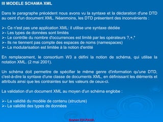 Brahim ER-RAHA
III MODELE SCHAMA XML
Dans le paragraphe précédent nous avons vu la syntaxe et la déclaration d'une DTD
au ceint d'un document XML. Néanmoins, les DTD présentent des inconvénients :
- Ce n'est pas une application XML: il utilise une syntaxe dédiée
- Les types de données sont limités
- Le contrôle du nombre d'occurrences est limité par les opérateurs ?,+,*
- Ils ne tiennent pas compte des espaces de noms (namespaces)
- La modularisation est limitée à la notion d'entité
En remplacement, le consortium W3 a défini la notion de schéma, qui utilise la
notation XML. (2 mai 2001).
Un schéma doit permettre de spécifier le même genre d'information qu'une DTD,
c'est-à-dire la syntaxe d'une classe de documents XML, en définissant les éléments et
attributs ainsi que les contraintes sur les valeurs de ceux-ci.
La validation d'un document XML au moyen d'un schéma englobe :
- La validité du modèle de contenu (structure)
- La validité des types de données
 