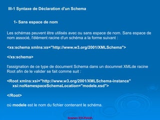 Brahim ER-RAHA
Les schémas peuvent être utilisés avec ou sans espace de nom. Sans espace de
nom associé, l'élément racine d'un schéma a la forme suivant :
<xs:schema xmlns:xs="http://www.w3.org/2001/XMLSchema">
</xs:schema>
l'assignation de ce type de document Schema dans un documnet XMLde racine
Root afin de le valider se fait comme suit :
<Root xmlns:xsi="http://www.w3.org/2001/XMLSchema-instance"
xsi:noNamespaceSchemaLocation="modele.xsd">
</Root>
où modele est le nom du fichier contenant le schéma.
III-1 Syntaxe de Déclaration d'un Schema
1- Sans espace de nom
 