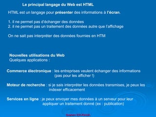 Brahim ER-RAHA
HTML est un langage pour présenter des informations à l’écran.
1. il ne permet pas d’échanger des données
2. il ne permet pas un traitement des données autre que l’affichage
On ne sait pas interpréter des données fournies en HTM
Le principal langage du Web est HTML
Commerce électronique : les entreprises veulent échanger des informations
(pas pour les afficher !)
Moteur de recherche : si je sais interpréter les données transmises, je peux les
indexer efficacement
Services en ligne : je peux envoyer mes données à un serveur pour leur
appliquer un traitement donné (ex : publication)
Nouvelles utilisations du Web
Quelques applications :
 