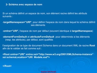 Brahim ER-RAHA
Si un schéma définit un espace de nom, son élément racine définit les attributs
suivants :
-targetNamespace="URI", pour définir l'espace de nom dans lequel le schéma définit
ses éléments
-xmlns="URI", l'espace de nom par défaut (souvent identique à targetNamespace)
-elementFormDefault et attributeFormDefault pour déterminés si les éléments
(resp. les attributs), par défaut, sont qualifiés
l'assignation de ce type de document Schema dans un document XML de racine Root
afin de le valider se fait comme suit :
<Root xmlns="URI" xmlns:xsi="http://www.w3.org/2001/XMLSchema-instance“
xsi:schemaLocation="URI Modele.xsd">
</Root>
2- Schéma avec espace de nom
 
