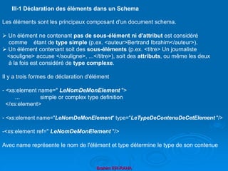 Brahim ER-RAHA
Les éléments sont les principaux composant d'un document schema.
 Un élément ne contenant pas de sous-élément ni d'attribut est considéré
comme étant de type simple (p.ex. <auteur>Bertrand Ibrahim</auteur>).
 Un élément contenant soit des sous-éléments (p.ex. <titre> Un journaliste
<souligne> accuse </souligne>, ...</titre>), soit des attributs, ou même les deux
à la fois est considéré de type complexe.
Il y a trois formes de déclaration d'élément
- <xs:element name=" LeNomDeMonElement ">
... simple or complex type definition
</xs:element>
- <xs:element name="LeNomDeMonElement" type="LeTypeDeContenuDeCetElement "/>
-<xs:element ref=" LeNomDeMonElement "/>
Avec name représente le nom de l'élément et type détermine le type de son contenue
III-1 Déclaration des éléments dans un Schema
 