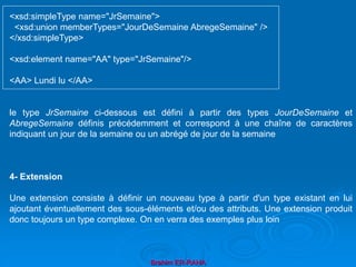 Brahim ER-RAHA
<xsd:simpleType name="JrSemaine">
<xsd:union memberTypes="JourDeSemaine AbregeSemaine" />
</xsd:simpleType>
<xsd:element name="AA" type="JrSemaine"/>
<AA> Lundi lu </AA>
le type JrSemaine ci-dessous est défini à partir des types JourDeSemaine et
AbregeSemaine définis précédemment et correspond à une chaîne de caractères
indiquant un jour de la semaine ou un abrégé de jour de la semaine
4- Extension
Une extension consiste à définir un nouveau type à partir d'un type existant en lui
ajoutant éventuellement des sous-éléments et/ou des attributs. Une extension produit
donc toujours un type complexe. On en verra des exemples plus loin
 