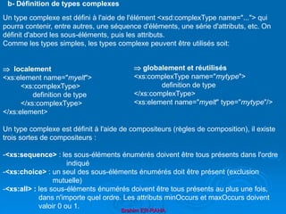 Brahim ER-RAHA
Un type complexe est défini à l'aide de l'élément <xsd:complexType name="..."> qui
pourra contenir, entre autres, une séquence d'éléments, une série d'attributs, etc. On
définit d'abord les sous-éléments, puis les attributs.
Comme les types simples, les types complexe peuvent être utilisés soit:
 localement
<xs:element name="myelt">
<xs:complexType>
definition de type
</xs:complexType>
</xs:element>
Un type complexe est définit à l'aide de compositeurs (règles de composition), il existe
trois sortes de compositeurs :
-<xs:sequence> : les sous-éléments énumérés doivent être tous présents dans l'ordre
indiqué
-<xs:choice> : un seul des sous-éléments énumérés doit être présent (exclusion
mutuelle)
-<xs:all> : les sous-éléments énumérés doivent être tous présents au plus une fois,
dans n'importe quel ordre. Les attributs minOccurs et maxOccurs doivent
valoir 0 ou 1.
b- Définition de types complexes
 globalement et réutilisés
<xs:complexType name="mytype">
definition de type
</xs:complexType>
<xs:element name="myelt" type="mytype"/>
 