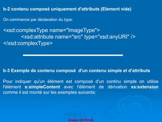 Brahim ER-RAHA
b-2 contenu composé uniquement d'attributs (Element vide)
On commence par déclaration du type:
<xsd:complexType name="ImageType">
<xsd:attribute name="src" type="xsd:anyURI" />
</xsd:complexType>
b-3 Exemple de contenu composé d'un contenu simple et d'attributs
Pour indiquer qu'un élément est composé d'un continu simple on utilise
l'élément s:simpleContent avec l'élément de dérivation xs:extension
comme il est monté sur les exemples suivants:
 