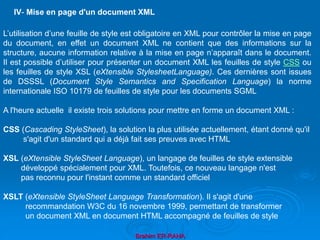 Brahim ER-RAHA
L’utilisation d’une feuille de style est obligatoire en XML pour contrôler la mise en page
du document, en effet un document XML ne contient que des informations sur la
structure, aucune information relative à la mise en page n’apparaît dans le document.
Il est possible d’utiliser pour présenter un document XML les feuilles de style CSS ou
les feuilles de style XSL (eXtensible StylesheetLanguage). Ces dernières sont issues
de DSSSL (Document Style Semantics and Specification Language) la norme
internationale ISO 10179 de feuilles de style pour les documents SGML
A l'heure actuelle il existe trois solutions pour mettre en forme un document XML :
CSS (Cascading StyleSheet), la solution la plus utilisée actuellement, étant donné qu'il
s'agit d'un standard qui a déjà fait ses preuves avec HTML
XSL (eXtensible StyleSheet Language), un langage de feuilles de style extensible
développé spécialement pour XML. Toutefois, ce nouveau langage n'est
pas reconnu pour l'instant comme un standard officiel
XSLT (eXtensible StyleSheet Language Transformation). Il s'agit d'une
recommandation W3C du 16 novembre 1999, permettant de transformer
un document XML en document HTML accompagné de feuilles de style
IV- Mise en page d'un document XML
 