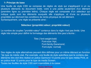 Brahim ER-RAHA
Une feuille de style CSS se compose de règles de style qui s'appliquent à un ou
plusieurs éléments du document traité, voire à une partie seulement d'un élément
(première ligne ou première lettre). Chaque règle est composée d'un sélecteur qui
indique quels sont les éléments auxquels elle s'applique, et d'une ou plusieurs
propriétés qui décrivent les conditions de rendu physique de cet élément.
Syntaxiquement, une règle se présente ainsi :
Sélecteur {propriété:valeur; propriété:valeur}
Le nombre de couples "proriété-valeur" contenus dans la régle n'est pas limité. Une
règle très simple pour définir le formatage des éléments titre peut s'écrire :
Titre { font-weight:bold;
Font-size:14pt;
Font-family:Garamond;
Font-style: normal}
Des règles de style alternatives peuvent être définies pour un même élément en fonction
*de type de média visé. Par exemple, une feuille de style spécifiera que le contenu des
éléments titre doit être réalisé en police Garmond 10 points pour le type média Print, et
en police Arial 12 points pour le type de media Screen.
Toutes les feuilles de style CSS sont insensibles à la casse
1- Principe de base
 