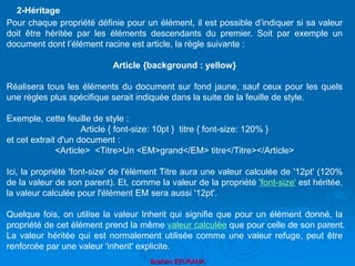 Brahim ER-RAHA
Pour chaque propriété définie pour un élément, il est possible d’indiquer si sa valeur
doit être héritée par les éléments descendants du premier. Soit par exemple un
document dont l’élément racine est article, la règle suivante :
Article {background : yellow}
Réalisera tous les éléments du document sur fond jaune, sauf ceux pour les quels
une règles plus spécifique serait indiquée dans la suite de la feuille de style.
Exemple, cette feuille de style :
Article { font-size: 10pt } titre { font-size: 120% }
et cet extrait d'un document :
<Article> <Titre>Un <EM>grand</EM> titre</Titre></Article>
Ici, la propriété 'font-size' de l'élément Titre aura une valeur calculée de '12pt' (120%
de la valeur de son parent). Et, comme la valeur de la propriété 'font-size' est héritée,
la valeur calculée pour l'élément EM sera aussi '12pt'.
Quelque fois, on utilise la valeur Inherit qui signifie que pour un élément donné, la
propriété de cet élément prend la même valeur calculée que pour celle de son parent.
La valeur héritée qui est normalement utilisée comme une valeur refuge, peut être
renforcée par une valeur 'inherit' explicite.
2-Héritage
 