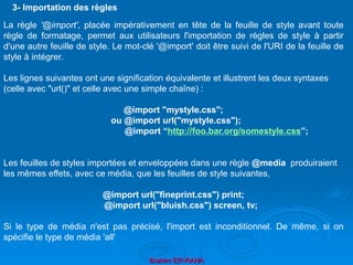 Brahim ER-RAHA
La règle '@import', placée impérativement en tête de la feuille de style avant toute
règle de formatage, permet aux utilisateurs l'importation de règles de style à partir
d'une autre feuille de style. Le mot-clé '@import' doit être suivi de l'URI de la feuille de
style à intégrer.
Les lignes suivantes ont une signification équivalente et illustrent les deux syntaxes
(celle avec "url()" et celle avec une simple chaîne) :
@import "mystyle.css";
ou @import url("mystyle.css");
@import “http://foo.bar.org/somestyle.css”;
Les feuilles de styles importées et enveloppées dans une règle @media produiraient
les mêmes effets, avec ce média, que les feuilles de style suivantes,
@import url("fineprint.css") print;
@import url("bluish.css") screen, tv;
Si le type de média n'est pas précisé, l'import est inconditionnel. De même, si on
spécifie le type de média 'all'
3- Importation des règles
 