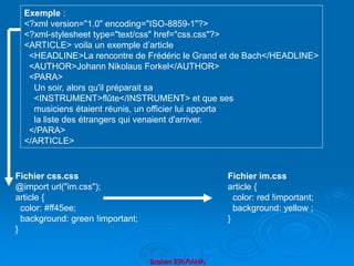 Brahim ER-RAHA
Exemple :
<?xml version="1.0" encoding="ISO-8859-1"?>
<?xml-stylesheet type="text/css" href="css.css"?>
<ARTICLE> voila un exemple d’article
<HEADLINE>La rencontre de Frédéric le Grand et de Bach</HEADLINE>
<AUTHOR>Johann Nikolaus Forkel</AUTHOR>
<PARA>
Un soir, alors qu'il préparait sa
<INSTRUMENT>flûte</INSTRUMENT> et que ses
musiciens étaient réunis, un officier lui apporta
la liste des étrangers qui venaient d'arriver.
</PARA>
</ARTICLE>
Fichier css.css
@import url("im.css");
article {
color: #ff45ee;
background: green !important;
}
Fichier im.css
article {
color: red !important;
background: yellow ;
}
 