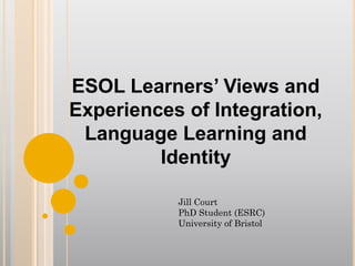 ESOL Learners’ Views and
Experiences of Integration,
Language Learning and
Identity
Jill Court
PhD Student (ESRC)
University of Bristol
 
