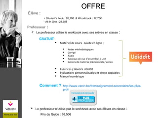 ÉLÈVE
Prix du Guide : 68,50€
OFFREOFFRE
 Le professeur utilise le workbook avec ses élèves en classe :
Élève :
- Student’s book : 20,10€ & Woorkbook : 17,70€
- All In One : 28,60€
Professeur :
 Le professeur n’utilise pas le workbook avec ses élèves en classe :
Comment ? http://www.vanin.be/fr/enseignement-secondaire/les-plus-
professeur
GRATUIT :
 Matériel de cours - Guide en ligne :
 Notes méthodologiques
 Corrigé
 Audio
 Tableaux de vue d’ensembles / Unit
 Cahiers de matières prévisionnels / année
 Exercices / devoirs Udiddit
 Évaluations personnalisables et photo copiables
 Manuel numérique
 