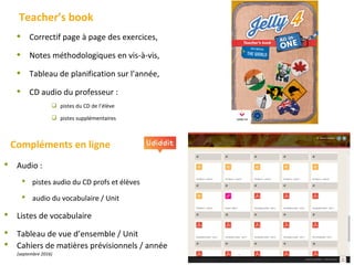  Correctif page à page des exercices,
 Notes méthodologiques en vis-à-vis,
 Tableau de planification sur l’année,
 CD audio du professeur :
 pistes du CD de l’élève
 pistes supplémentaires
Teacher’s book
Compléments en ligne
 Audio :
 pistes audio du CD profs et élèves
 audio du vocabulaire / Unit
 Listes de vocabulaire
 Tableau de vue d’ensemble / Unit
 Cahiers de matières prévisionnels / année
(septembre 2016)
 