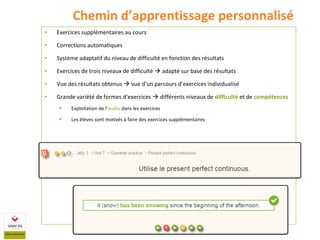 • Exercices supplémentaires au cours
• Corrections automatiques
• Système adaptatif du niveau de difficulté en fonction des résultats
• Exercices de trois niveaux de difficulté  adapté sur base des résultats
• Vue des résultats obtenus  vue d’un parcours d’exercices individualisé
• Grande variété de formes d’exercices  différents niveaux de difficulté et de compétences
 Exploitation de l’audio dans les exercices
 Les élèves sont motivés à faire des exercices supplémentaires
Chemin d’apprentissage personnalisé
 