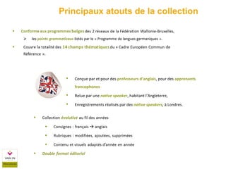 Principaux atouts de la collection
 Conçue par et pour des professeurs d’anglais, pour des apprenants
francophones
 Relue par une native speaker, habitant l’Angleterre,
 Enregistrements réalisés par des native speakers, à Londres.
 