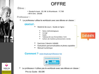 ÉLÈVE
Prix du Guide : 68,50€
OFFREOFFRE
 Le professeur utilise le workbook avec ses élèves en classe :
Élève :
- Student’s book : 20,10€ & Woorkbook : 17,70€
- All In One : 28,60€
Professeur :
 Le professeur n’utilise pas le workbook avec ses élèves en classe :
Comment ? www.lesplusprofesseur.be
GRATUIT :
 Matériel de cours - Guide en ligne :
 Notes méthodologiques
 Corrigé
 Audio
 Tableaux de vue d’ensembles / Unit
 Cahiers de matières prévisionnels / année
 Exercices / devoirs Udiddit
 Évaluations personnalisables et photo copiables
 Manuel numérique
 