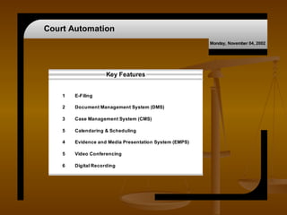 Court Automation
                                                        Monday, November 04, 2002




                     Key Features


    1   E-Filing

    2   Document Management System (DMS)

    3   Case Management System (CMS)

    5   Calendaring & Scheduling

    4   Evidence and Media Presentation System (EMPS)

    5   Video Conferencing

    6   Digital Recording
 